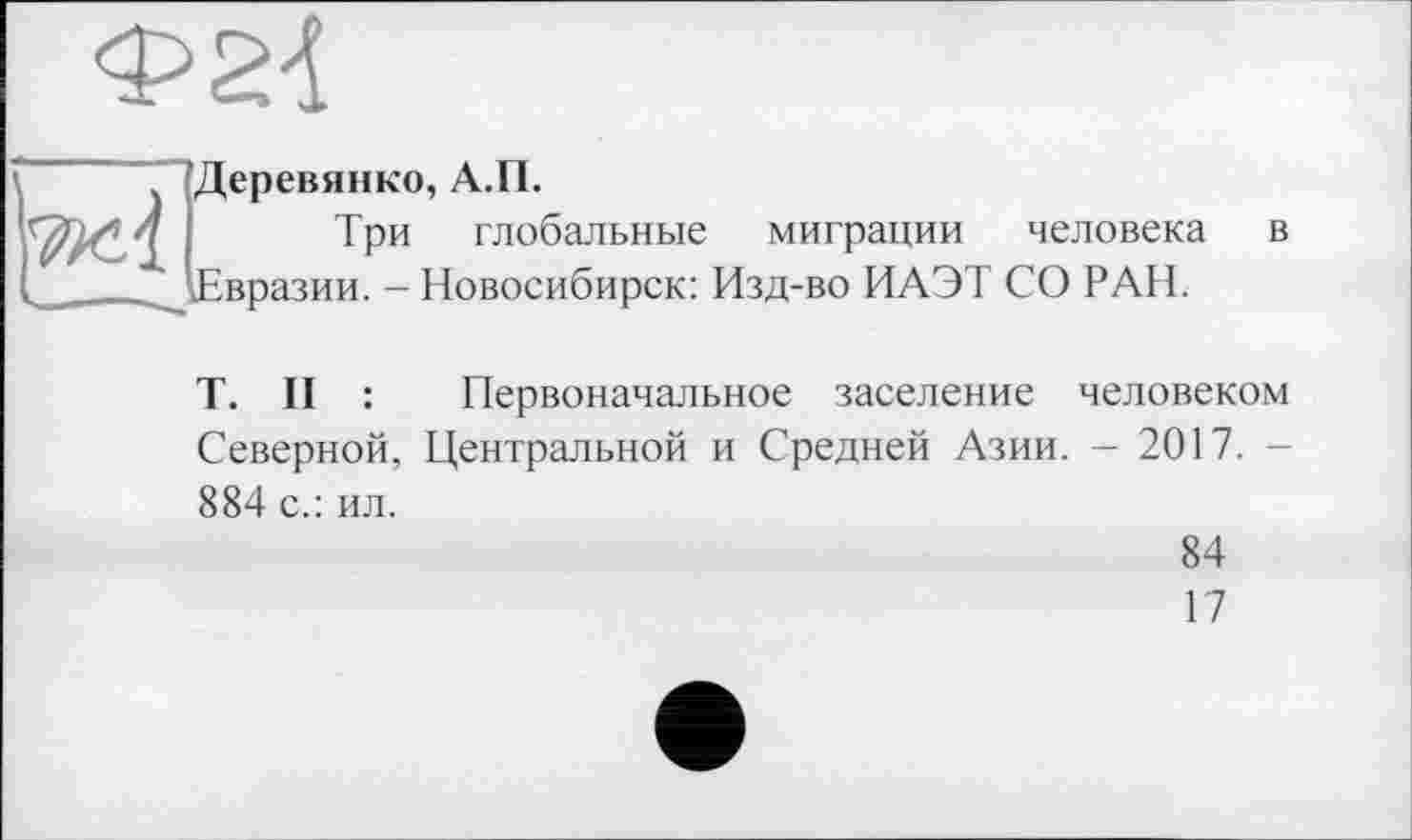 ﻿Деревянко, А.П.
Три глобальные миграции человека в ^Евразии. - Новосибирск: Изд-во ИАЭТ СО РАН.
T. II : Первоначальное заселение человеком Северной, Центральной и Средней Азии. - 2017. -884 с.: ил.
84
17